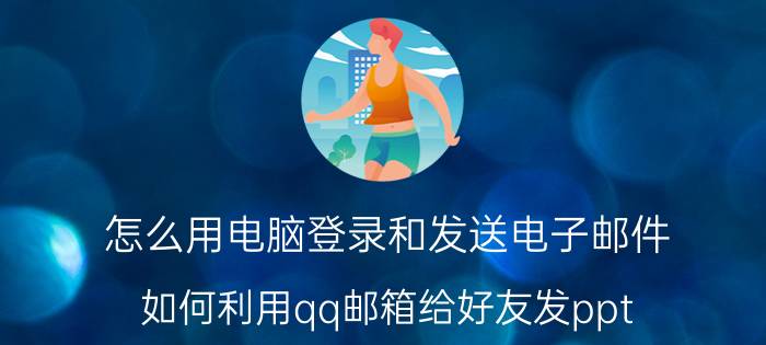 怎么用电脑登录和发送电子邮件 如何利用qq邮箱给好友发ppt？